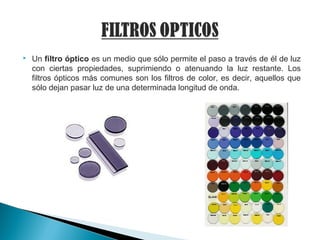  Un filtro óptico es un medio que sólo permite el paso a través de él de luz
con ciertas propiedades, suprimiendo o atenuando la luz restante. Los
filtros ópticos más comunes son los filtros de color, es decir, aquellos que
sólo dejan pasar luz de una determinada longitud de onda.
 