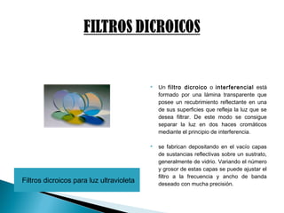 Filtros dicroicos para luz ultravioleta
 Un filtro dicroico o interferencial está
formado por una lámina transparente que
posee un recubrimiento reflectante en una
de sus superficies que refleja la luz que se
desea filtrar. De este modo se consigue
separar la luz en dos haces cromáticos
mediante el principio de interferencia.
 se fabrican depositando en el vacío capas
de sustancias reflectivas sobre un sustrato,
generalmente de vidrio. Variando el número
y grosor de estas capas se puede ajustar el
filtro a la frecuencia y ancho de banda
deseado con mucha precisión.
 