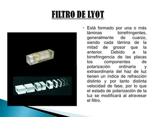  Está formado por una o más
láminas birrefringentes,
generalmente de cuarzo,
siendo cada lámina de la
mitad de grosor que la
anterior. Debido a la
birrefringencia de las placas
los componentes de
polarización ordinaria y
extraordinaria del haz de luz
tienen un índice de refracción
distinto y por tanto distinta
velocidad de fase, por lo que
el estado de polarización de la
luz se modificará al atravesar
el filtro.
 