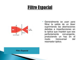 Filtro Espacial
 Generalmente se usan para
filtrar la salida de un láser
suprimiendo las aberraciones
debidas a imperfecciones en
la óptica que impiden que sea
perfectamente convergente,
produciendo un haz en el
modo transversal del
resonador óptico.
 