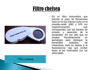 Filtro chelsea
 Es un filtro dicromático que
permite el paso de frecuencias
tanto en el rojo intenso como en el
amarillo-verde (690 y 570 nm
respectivamente) que
corresponden con las bandas de
emisión y absorción de la
esmeralda. Es por ello que se
emplea frecuentemente en
gemología para distinguir la
esmeralda auténtica de
imitaciones. Esto es debido a la
fluorescencia roja que emiten
éstas al ser iluminadas con luz
ultravioleta.
 
