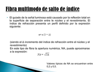  El guiado de la señal luminosa está causado por la reflexión total en
la superficie de separación entre le núcleo y el revestimiento. El
índice de refracción presenta un perfil definido por la expresión
siguiente:
(siendo el Δ incremento del índice de refracción entre el núcleo y el
revestimiento)
En este tipo de fibra la apertura numérica, NA, puede aproximarse
a la expresión:
Valores típicos de NA se encuentran entre
0,2 y 0,5.
 