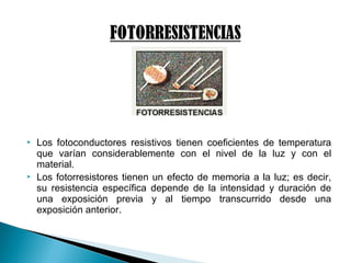  Los fotoconductores resistivos tienen coeficientes de temperatura
que varían considerablemente con el nivel de la luz y con el
material.
 Los fotorresistores tienen un efecto de memoria a la luz; es decir,
su resistencia específica depende de la intensidad y duración de
una exposición previa y al tiempo transcurrido desde una
exposición anterior.
 