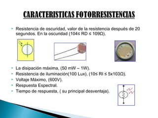  Resistencia de oscuridad, valor de la resistencia después de 20
segundos. En la oscuridad (104≤ RD ≤ 109Ω).
 La disipación máxima, (50 mW – 1W).
 Resistencia de iluminación(100 Lux), (10≤ RI ≤ 5x103Ω).
 Voltaje Máximo, (600V).
 Respuesta Espectral.
 Tiempo de respuesta, ( su principal desventaja).
 