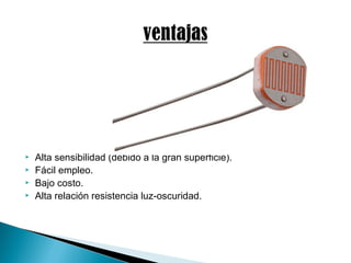  Alta sensibilidad (debido a la gran superficie).
 Fácil empleo.
 Bajo costo.
 Alta relación resistencia luz-oscuridad.
 