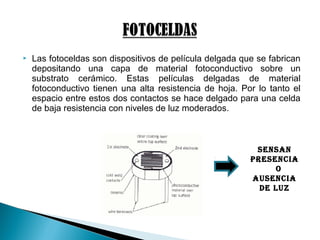  Las fotoceldas son dispositivos de película delgada que se fabrican
depositando una capa de material fotoconductivo sobre un
substrato cerámico. Estas películas delgadas de material
fotoconductivo tienen una alta resistencia de hoja. Por lo tanto el
espacio entre estos dos contactos se hace delgado para una celda
de baja resistencia con niveles de luz moderados.
SenSan
PreSenCia
o
auSenCia
De Luz
 