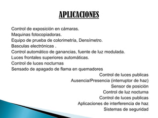 Control de exposición en cámaras.
Maquinas fotocopiadoras.
Equipo de prueba de colorimetría, Densímetro.
Basculas electrónicas .
Control automático de ganancias, fuente de luz modulada.
Luces frontales superiores automáticas.
Control de luces nocturnas
Sensado de apagado de flama en quemadores
Control de luces publicas
Ausencia/Presencia (interruptor de haz)
Sensor de posición
Control de luz nocturna
Control de luces publicas
Aplicaciones de interferencia de haz
Sistemas de seguridad
 