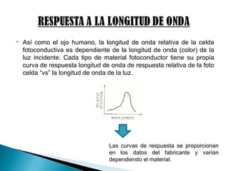  Así como el ojo humano, la longitud de onda relativa de la celda
fotoconductiva es dependiente de la longitud de onda (color) de la
luz incidente. Cada tipo de material fotoconductor tiene su propia
curva de respuesta longitud de onda de respuesta relativa de la foto
celda “vs” la longitud de onda de la luz.
Las curvas de respuesta se proporcionan
en los datos del fabricante y varían
dependiendo el material.
 