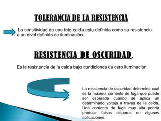 La sensitividad de una foto celda esta definida como su resistencia
a un nivel definido de iluminación.
RESISTENCIA DE OSCURIDAD.
Es la resistencia de la celda bajo condiciones de cero iluminación
La resistencia de oscuridad determina cual
es la máxima corriente de fuga que puede
ser esperada cuando se aplica un
determinado voltaje a través de la celda.
Una corriente de fuga muy alta podría
producir falsos disparos en algunas
aplicaciones.
 