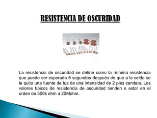 La resistencia de oscuridad se define como la mínima resistencia
que puede ser esperada 5 segundos después de que a la celda se
le quito una fuente de luz de una intensidad de 2 pies candela. Los
valores típicos de resistencia de oscuridad tienden a estar en el
orden de 500k ohm a 20Mohm.
 