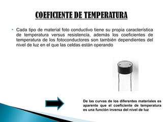  Cada tipo de material foto conductivo tiene su propia característica
de temperatura versus resistencia, además los coeficientes de
temperatura de los fotoconductores son también dependientes del
nivel de luz en el que las celdas están operando
De las curvas de los diferentes materiales es
aparente que el coeficiente de temperatura
es una función inversa del nivel de luz
 