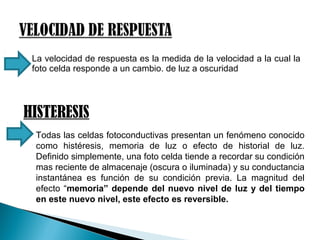  La velocidad de respuesta es la medida de la velocidad a la cual la
foto celda responde a un cambio. de luz a oscuridad
HISTERESIS
 Todas las celdas fotoconductivas presentan un fenómeno conocido
como histéresis, memoria de luz o efecto de historial de luz.
Definido simplemente, una foto celda tiende a recordar su condición
mas reciente de almacenaje (oscura o iluminada) y su conductancia
instantánea es función de su condición previa. La magnitud del
efecto “memoria” depende del nuevo nivel de luz y del tiempo
en este nuevo nivel, este efecto es reversible.
 
