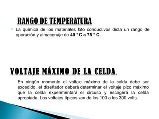  La química de los materiales foto conductivos dicta un rango de
operación y almacenaje de 40 ° C a 75 ° C.
VOLTAJE MÁXIMO DE LA CELDA.
En ningún momento el voltaje máximo de la celda debe ser
excedido, el diseñador deberá determinar el voltaje pico máximo
que la celda experimentará el circuito y escogerá la celda
apropiada. Los voltajes típicos van de los 100 a los 300 volts.
 