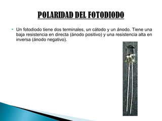  Un fotodiodo tiene dos terminales, un cátodo y un ánodo. Tiene una
baja resistencia en directa (ánodo positivo) y una resistencia alta en
inversa (ánodo negativo).
 