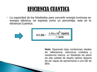  La capacidad de los fotodiodos para convertir energía luminosa en
energía eléctrica, se expresa como un porcentaje, este es la
eficiencia Cuántica.
Nota: Operando bajo condiciones ideales
de reflectancia, estructura cristalina y
resistencia interna, un fotodiodo de silicio
de alta calidad de diseño optimo debería
de ser capaz de aproximarse a una QE de
80%
 