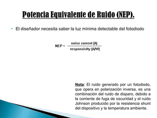  El diseñador necesita saber la luz mínima detectable del fotodiodo
Nota: El ruido generado por un fotodiodo,
que opera en polarización inversa, es una
combinación del ruido de disparo, debido a
la corriente de fuga de oscuridad y el ruido
Johnson producido por la resistencia shunt
del dispositivo y la temperatura ambiente.
 