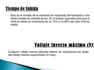  Esta es la medida de la velocidad de respuesta del fotodiodo a una
señal impulso de entrada de luz. Es el tiempo requerido para que el
nivel de salida se incremente de un 10% a un 90% del valor final de
salida.
Voltaje inverso máximo (Vr)
Cualquier voltaje inverso aplicado deberá de mantenerse por abajo
del voltaje máximo especificado (Vr max).
 