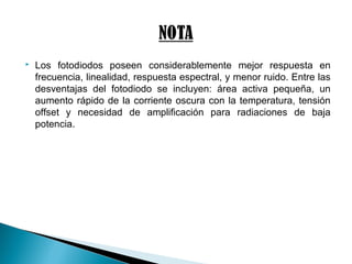  Los fotodiodos poseen considerablemente mejor respuesta en
frecuencia, linealidad, respuesta espectral, y menor ruido. Entre las
desventajas del fotodiodo se incluyen: área activa pequeña, un
aumento rápido de la corriente oscura con la temperatura, tensión
offset y necesidad de amplificación para radiaciones de baja
potencia.
 