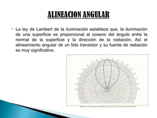  La ley de Lambert de la iluminación establece que, la iluminación
de una superficie es proporcional al coseno del ángulo entre la
normal de la superficie y la dirección de la radiación. Así el
alineamiento angular de un foto transistor y su fuente de radiación
es muy significativo.
 