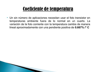  Un sin número de aplicaciones necesitan usar el foto transistor en
temperaturas ambiente fuera de lo normal en un cuarto. La
variación de la foto corriente con la temperatura cambia de manera
lineal aproximadamente con una pendiente positiva de 0.667% /° C
 