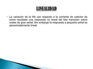  La variación de la hfe con respecto a la corriente de colector da
como resultado una respuesta no lineal del foto transistor sobre
ondas de gran señal. Sin embargo la respuesta a pequeña señal es
aproximadamente lineal.
 