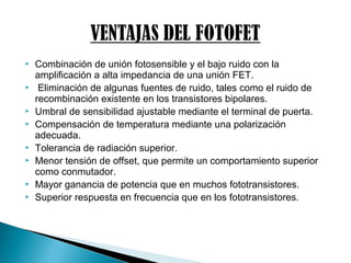  Combinación de unión fotosensible y el bajo ruido con la
amplificación a alta impedancia de una unión FET.
 Eliminación de algunas fuentes de ruido, tales como el ruido de
recombinación existente en los transistores bipolares.
 Umbral de sensibilidad ajustable mediante el terminal de puerta.
 Compensación de temperatura mediante una polarización
adecuada.
 Tolerancia de radiación superior.
 Menor tensión de offset, que permite un comportamiento superior
como conmutador.
 Mayor ganancia de potencia que en muchos fototransistores.
 Superior respuesta en frecuencia que en los fototransistores.
 