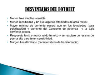  Menor área efectiva sensible.
 Menor sensibilidad y D* que algunos fotodiodos de área mayor.
 Mayor mínimo de corriente oscura que en los fotodiodos (baja
polarización) y aumento del Consumo de potencia y la baja
corriente oscura.
 Respuesta lenta y mayor ruido térmico y se requiere un resistor de
puerta alto para tener sensibilidad.
 Margen lineal limitado (características de transferencia).
 