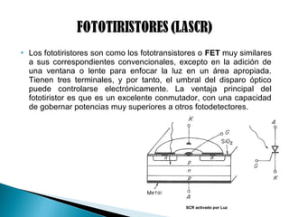  Los fototiristores son como los fototransistores o FET muy similares
a sus correspondientes convencionales, excepto en la adición de
una ventana o lente para enfocar la luz en un área apropiada.
Tienen tres terminales, y por tanto, el umbral del disparo óptico
puede controlarse electrónicamente. La ventaja principal del
fototiristor es que es un excelente conmutador, con una capacidad
de gobernar potencias muy superiores a otros fotodetectores.
SCR activado por Luz
 