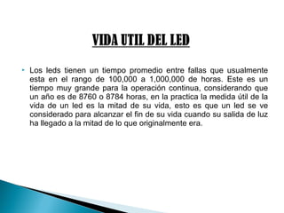  Los leds tienen un tiempo promedio entre fallas que usualmente
esta en el rango de 100,000 a 1,000,000 de horas. Este es un
tiempo muy grande para la operación continua, considerando que
un año es de 8760 o 8784 horas, en la practica la medida útil de la
vida de un led es la mitad de su vida, esto es que un led se ve
considerado para alcanzar el fin de su vida cuando su salida de luz
ha llegado a la mitad de lo que originalmente era.
 