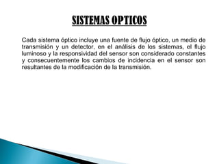 Cada sistema óptico incluye una fuente de flujo óptico, un medio de
transmisión y un detector, en el análisis de los sistemas, el flujo
luminoso y la responsividad del sensor son considerado constantes
y consecuentemente los cambios de incidencia en el sensor son
resultantes de la modificación de la transmisión.
 