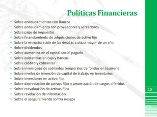 Políticas FinancierasSobre endeudamientos con BancosSobre endeudamiento con proveedores y acreedoresSobre pago de impuestosSobre financiamiento de adquisiciones de activo fijoSobre la estructuración de las deudas a plazo mayor de un añoSobre dividendosSobre aumentos en el capital social pagadoSobre existencias en caja y bancosSobre crédito y cobranzasSobre inversiones de sobrantes temporales de fondos en tesoreríaSobre niveles de inversión de capital de trabajo en inventariosSobre inversiones en activo fijoSobre depreciación de activos fijos y amortización de cargos diferidosSobre reevaluación de activos fijosSobre revelación de informaciónSobre el aseguramiento contra riesgos10