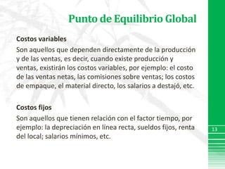Punto de Equilibrio GlobalCostos variablesSon aquellos que dependen directamente de la producción y de las ventas, es decir, cuando existe producción y ventas, existirán los costos variables, por ejemplo: el costo de las ventas netas, las comisiones sobre ventas; los costos de empaque, el material directo, los salarios a destajó, etc.Costos fijosSon aquellos que tienen relación con el factor tiempo, por ejemplo: la depreciación en línea recta, sueldos fijos, renta del local; salarios mínimos, etc.13