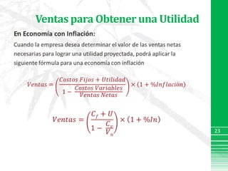 Ventas para Obtener una UtilidadEn Economía con Inflación:Cuando la empresa desea determinar el valor de las ventas netas necesarias para lograr una utilidad proyectada, podrá aplicar la siguiente fórmula para una economía con inflación𝑉𝑒𝑛𝑡𝑎𝑠=𝐶𝑜𝑠𝑡𝑜𝑠 𝐹𝑖𝑗𝑜𝑠+𝑈𝑡𝑖𝑙𝑖𝑑𝑎𝑑1− 𝐶𝑜𝑠𝑡𝑜𝑠 𝑉𝑎𝑟𝑖𝑎𝑏𝑙𝑒𝑠𝑉𝑒𝑛𝑡𝑎𝑠 𝑁𝑒𝑡𝑎𝑠×1+%𝐼𝑛𝑓𝑙𝑎𝑐𝑖ó𝑛𝑉𝑒𝑛𝑡𝑎𝑠=𝐶𝑓+𝑈1− 𝐶𝑣𝑉𝑛×1+%𝐼𝑛 23