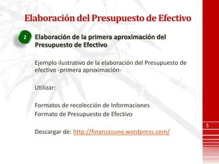 Elaboración del Presupuesto de Efectivo
2   Elaboración de la primera aproximación del
    Presupuesto de Efectivo

    Ejemplo ilustrativo de la elaboración del Presupuesto de
    efectivo -primera aproximación-

    Utilizar:

    Formatos de recolección de Informaciones
    Formato de Presupuesto de Efectivo
                                                               5
    Descargar de: http://finanzasuno.wordpress.com/
 