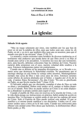 www.EscuelaSabatica.es
III Trimestre de 2014
Las enseñanzas de Jesús
Notas de Elena G. de White
Lección 8
23 de agosto 2014
La iglesia:
Sábado 16 de agosto
“Mas no ruego solamente por éstos, sino también por los que han de
creer en mí por la palabra de ellos, para que todos sean uno; como tú, oh
Padre, en mí, y yo en ti, que también ellos sean uno en nosotros; para que el
mundo crea que tú me enviaste” (Juan 17:20, 21).
La armonía y unión existentes entre hombres de diversas tendencias es el
testimonio más poderoso que pueda darse de que Dios envió a su Hijo al
mundo para salvar a los pecadores. A nosotros nos toca dar este testimonio;
pero, para hacerlo, debemos colocamos bajo las órdenes de Cristo. Nuestro
carácter debe armonizar con el suyo, nuestra voluntad debe rendirse a la
suya. Entonces trabajaremos juntos sin contrariamos.
Cuando uno se detiene en las pequeñas divergencias, se ve llevado a co-
meter actos que destruyen la fraternidad cristiana. No permitamos que el
enemigo obtenga en esta forma la ventaja sobre nosotros. Mantengámonos
siempre más cerca de Dios y más cerca unos de otros. Entonces seremos
como árboles de justicia plantados por el Señor, y regados por el río de la
vida. ¡Cuántos frutos llevaremos! ¿No dijo Cristo: “En esto es glorificado
mi Padre, en que llevéis mucho fruto”? (Juan 15:8).
El Salvador anhela que sus discípulos cumplan el plan de Dios en toda
su altura y profundidad. Deben estar unidos en él, aunque se hallen disper-
sos en el mundo. Pero Dios no puede unirlos en Cristo si no están dispues-
tos a abandonar su propio camino para seguir el suyo.
Cuando el pueblo de Dios crea sin reservas en la oración de Cristo, y en
la vida diaria ponga sus instrucciones en práctica, habrá unidad de acción en
nuestras filas. Un hermano se sentirá unido al otro por las cadenas del amor
de Cristo. Solo el Espíritu de Dios puede realizar esta unidad. El que se
santificó a sí mismo puede santificar a sus discípulos. Unidos con él, esta-
remos unidos unos a otros en la fe más santa. Cuando nos esforcemos para
obtener esta unidad como Dios desea que luchemos, la disfrutaremos (Reci-
biréis poder, p. 88).
 