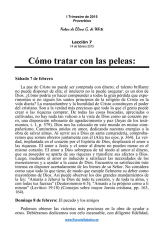 www.EscuelaSabatica.es
I Trimestre de 2015
Proverbios
Notas de Elena G. de White
Lección 7
14 de febrero 2015
Cómo tratar con las peleas:
Sábado 7 de febrero
La paz de Cristo no puede ser comprada con dinero; el talento brillante
no puede disponer de ella; el intelecto no la puede asegurar: es un don de
Dios. ¿Cómo podría yo hacer comprender a todos la gran pérdida que expe-
rimentan si no siguen los santos principios de la religión de Cristo en la
vida diaria? La mansedumbre y la humildad de Cristo constituyen el poder
del cristiano. Son a la verdad más preciosas que todo lo que el genio puede
crear o las riquezas comprar. De todas las cosas buscadas, apreciadas o
cultivadas, no hay nada tan valioso a la vista de Dios como un corazón pu-
ro, una disposición rebosante de agradecimiento y paz (Joyas de los testi-
monios, t. 1, p. 579). Dios nos ha colocado en este mundo en mutuo com-
pañerismo. Caminemos unidos en amor, dedicando nuestras energías a la
obra de salvar almas. Al servir asi a Dios en santa camaradería, comproba-
remos que somos obreros juntamente con él (Alza tus ojos, p. 364). La ver-
dad, implantada en el corazón por el Espíritu de Dios, desplazará el amor a
las riquezas. El amor a Jesús y el amor al dinero no pueden morar en el
mismo corazón. El amor a Dios sobrepasa de tal modo al amor al dinero,
que su poseedor se aparta de sus riquezas y transfiere sus afectos a Dios.
Luego, mediante el amor es inducido a satisfacer las necesidades de los
menesterosos y a ayudar a la causa de Dios. Encuentra su satisfacción más
intensa en disponer acertadamente de los bienes de su Señor. No considera
como suyo todo lo que tiene, de modo que cumple fielmente su deber como
mayordomo de Dios. Así puede observar los dos grandes mandamientos de
la ley: "Amarás a Jehová tu Dios de todo tu corazón, y de toda tu alma, y
con todas tus fuerzas" (Deuteronomio 6:5); "Amarás a tu prójimo como a ti
mismo" (Levítico 19:18) (Consejos sobre mayor Jornia cristiana, pp. 163,
164).
Domingo 8 de febrero: El pecado y los amigos
Podemos obtener las victorias más preciosas en la obra de ayudar a
otros. Debiéramos dedicarnos con celo incansable, con diligente fidelidad,
 