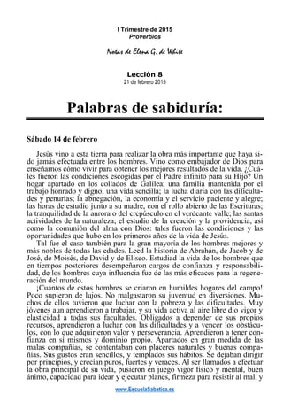 www.EscuelaSabatica.es
I Trimestre de 2015
Proverbios
Notas de Elena G. de White
Lección 8
21 de febrero 2015
Palabras de sabiduría:
Sábado 14 de febrero
Jesús vino a esta tierra para realizar la obra más importante que haya si-
do jamás efectuada entre los hombres. Vino como embajador de Dios para
enseñarnos cómo vivir para obtener los mejores resultados de la vida. ¿Cuá-
les fueron las condiciones escogidas por el Padre infinito para su Hijo? Un
hogar apartado en los collados de Galilea; una familia mantenida por el
trabajo honrado y digno; una vida sencilla; la lucha diaria con las dificulta-
des y penurias; la abnegación, la economía y el servicio paciente y alegre;
las horas de estudio junto a su madre, con el rollo abierto de las Escrituras;
la tranquilidad de la aurora o del crepúsculo en el verdeante valle; las santas
actividades de la naturaleza; el estudio de la creación y la providencia, así
como la comunión del alma con Dios: tales fueron las condiciones y las
oportunidades que hubo en los primeros años de la vida de Jesús.
Tal fue el caso también para la gran mayoría de los hombres mejores y
más nobles de todas las edades. Leed la historia de Abrahán, de Jacob y de
José, de Moisés, de David y de Eliseo. Estudiad la vida de los hombres que
en tiempos posteriores desempeñaron cargos de confianza y responsabili-
dad, de los hombres cuya influencia fue de las más eficaces para la regene-
ración del mundo.
¡Cuántos de estos hombres se criaron en humildes hogares del campo!
Poco supieron de lujos. No malgastaron su juventud en diversiones. Mu-
chos de ellos tuvieron que luchar con la pobreza y las dificultades. Muy
jóvenes aun aprendieron a trabajar, y su vida activa al aire libre dio vigor y
elasticidad a todas sus facultades. Obligados a depender de sus propios
recursos, aprendieron a luchar con las dificultades y a vencer los obstácu-
los, con lo que adquirieron valor y perseverancia. Aprendieron a tener con-
fianza en sí mismos y dominio propio. Apartados en gran medida de las
malas compañías, se contentaban con placeres naturales y buenas compa-
ñías. Sus gustos eran sencillos, y templados sus hábitos. Se dejaban dirigir
por principios, y crecían puros, fuertes y veraces. Al ser llamados a efectuar
la obra principal de su vida, pusieron en juego vigor físico y mental, buen
ánimo, capacidad para idear y ejecutar planes, firmeza para resistir al mal, y
 