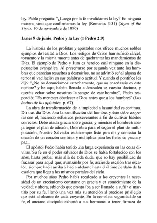 ley. Pablo pregunta: “¿Luego por la fe invalidamos la ley? En ninguna
manera, sino que confirmamos la ley (Romanos 3:31) (Signs o f the
Times, 10 de noviembre de 1890).
Lunes 9 de junio: Pedro y la Ley (1 Pedro 2:9)
La historia de los profetas y apóstoles nos ofrece muchos nobles
ejemplos de lealtad a Dios. Los testigos de Cristo han sufrido cárcel,
tormento y la misma muerte antes de quebrantar los mandamientos de
Dios. El ejemplo de Pedro y Juan es heroico cual ninguno en la dis­
pensación evangélica. Al presentarse por segunda vez ante los hom­
bres que parecían resueltos a destruirlos, no se advirtió señal alguna de
temor ni vacilación en sus palabras o actitud. Y cuando el pontífice les
dijo: “¿No os denunciamos estrechamente, que no enseñaseis en este
nombre? y he aquí, habéis llenado a Jerusalén de vuestra doctrina, y
queréis echar sobre nosotros la sangre de este hombre”, Pedro res­
pondió: “Es menester obedecer a Dios antes que a los hombres” (Los
hechos de los apóstoles, p. 67).
La obra de transformación de la impiedad a la santidad es continua.
Día tras día Dios obra la santificación del hombre, y éste debe coope­
rar con él, haciendo esfuerzos perseverantes a fin de cultivar hábitos
correctos. Debe añadir gracia sobre gracia; y mientras el hombre traba­
ja según el plan de adición, Dios obra para él según el plan de multi­
plicación, Nuestro Salvador está siempre listo para oír y contestar la
oración de un corazón contrito, y multiplica para los fieles su gracia y
paz...
El apóstol Pedro había tenido una larga experiencia en las cosas di­
vinas. Su fe en el poder salvador de Dios se había fortalecido con los
años, hasta probar, más allá de toda duda, que no hay posibilidad de
fracasar para aquel que, avanzando por fe, asciende escalón tras esca­
lón, siempre hacia arriba y hacia adelante hasta el último peldaño de la
escalera que llega a los mismos portales del cielo.
Por muchos años Pedro había recalcado a los creyentes la nece­
sidad de un crecimiento constante en gracia y en conocimiento de la
verdad; y ahora, sabiendo que pronto iba a ser llamado a sufrir el mar­
tirio por su fe, llamó una vez más su atención al precioso privilegio
que está al alcance de cada creyente. En la completa seguridad de su
fe, el anciano discípulo exhortó a sus hermanos a tener firmeza de
 