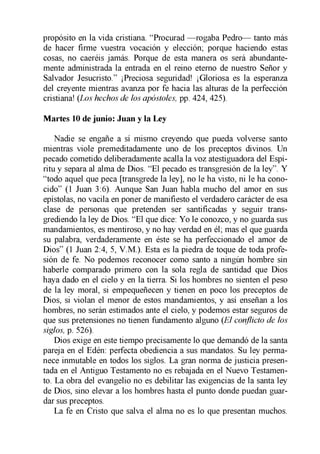 propósito en la vida cristiana. “Procurad —rogaba Pedro— tanto más
de hacer firme vuestra vocación y elección; porque haciendo estas
cosas, no caeréis jamás. Porque de esta manera os será abundante­
mente administrada la entrada en el reino eterno de nuestro Señor y
Salvador Jesucristo.” ¡Preciosa seguridad! ¡Gloriosa es la esperanza
del creyente mientras avanza por fe hacia las alturas de la perfección
cristiana! (Los hechos de los apóstoles, pp. 424, 425).
Martes 10 de junio: Juan y la Ley
Nadie se engañe a sí mismo creyendo que pueda volverse santo
mientras viole premeditadamente uno de los preceptos divinos. Un
pecado cometido deliberadamente acalla la voz atestiguadora del Espí­
ritu y separa al alma de Dios. “El pecado es transgresión de la ley”. Y
“todo aquel que peca [transgrede la ley], no le ha visto, ni le ha cono­
cido” (1 Juan 3:6). Aunque San Juan habla mucho del amor en sus
epístolas, no vacila en poner de manifiesto el verdadero carácter de esa
clase de personas que pretenden ser santificadas y seguir trans­
grediendo la ley de Dios. “El que dice: Yo le conozco, y no guarda sus
mandamientos, es mentiroso, y no hay verdad en él; mas el que guarda
su palabra, verdaderamente en éste se ha perfeccionado el amor de
Dios” (1 Juan 2:4, 5, V.M.). Esta es la piedra de toque de toda profe­
sión de fe. No podemos reconocer como santo a ningún hombre sin
haberle comparado primero con la sola regla de santidad que Dios
haya dado en el cielo y en la tierra. Si los hombres no sienten el peso
de la ley moral, si empequeñecen y tienen en poco los preceptos de
Dios, si violan el menor de estos mandamientos, y así enseñan a los
hombres, no serán estimados ante el cielo, y podemos estar seguros de
que sus pretensiones no tienen fundamento alguno (El conflicto de los
siglos, p. 526).
Dios exige en este tiempo precisamente lo que demandó de la santa
pareja en el Edén: perfecta obediencia a sus mandatos. Su ley perma­
nece inmutable en todos los siglos. La gran norma de justicia presen­
tada en el Antiguo Testamento no es rebajada en el Nuevo Testamen­
to. La obra del evangelio no es debilitar las exigencias de la santa ley
de Dios, sino elevar a los hombres hasta el punto donde puedan guar­
dar sus preceptos.
La fe en Cristo que salva el alma no es lo que presentan muchos.
 