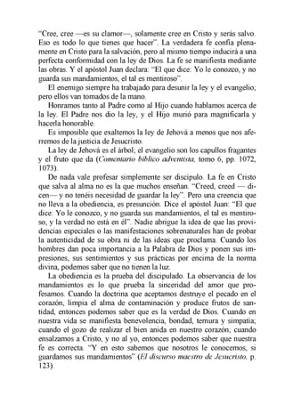 “Cree, cree —es su clamor—, solamente cree en Cristo y serás salvo.
Eso es todo lo que tienes que hacer”. La verdadera fe confía plena­
mente en Cristo para la salvación, pero al mismo tiempo inducirá a una
perfecta conformidad con la ley de Dios. La fe se manifiesta mediante
las obras. Y el apóstol Juan declara: “El que dice: Yo le conozco, y no
guarda sus mandamientos, el tal es mentiroso”.
El enemigo siempre ha trabajado para desunir la ley y el evangelio;
pero ellos van tomados de la mano.
Honramos tanto al Padre como al Hijo cuando hablamos acerca de
la ley. El Padre nos dio la ley, y el Hijo murió para magnificarla y
hacerla honorable.
Es imposible que exaltemos la ley de Jehová a menos que nos afe­
rremos de la justicia de Jesucristo.
La ley de Jehová es el árbol; el evangelio son los capullos fragantes
y el fruto que da (Comentario bíblico adventista, tomo 6, pp. 1072,
1073).
De nada vale profesar simplemente ser discípulo. La fe en Cristo
que salva al alma no es la que muchos enseñan. “Creed, creed — di­
cen— y no tenéis necesidad de guardar la ley”. Pero una creencia que
no lleva a la obediencia, es presunción. Dice el apóstol Juan: “El que
dice: Yo le conozco, y no guarda sus mandamientos, el tal es mentiro­
so, y la verdad no está en él”. Nadie abrigue la idea de que las provi­
dencias especiales o las manifestaciones sobrenaturales han de probar
la autenticidad de su obra ni de las ideas que proclama. Cuando los
hombres dan poca importancia a la Palabra de Dios y ponen sus im­
presiones, sus sentimientos y sus prácticas por encima de la norma
divina, podemos saber que no tienen la luz.
La obediencia es la prueba del discipulado. La observancia de los
mandamientos es lo que prueba la sinceridad del amor que pro­
fesamos. Cuando la doctrina que aceptamos destruye el pecado en el
corazón, limpia el alma de contaminación y produce frutos de san­
tidad, entonces podemos saber que es la verdad de Dios. Cuando en
nuestra vida se manifiesta benevolencia, bondad, ternura y simpatía;
cuando el gozo de realizar el bien anida en nuestro corazón; cuando
ensalzamos a Cristo, y no al yo, entonces podemos saber que nuestra
fe es correcta. “Y en esto sabemos que nosotros le conocemos, si
guardamos sus mandamientos” {El discurso maestro de Jesucristo, p.
123).
 