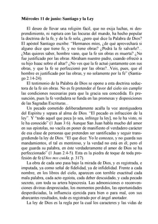El deseo de llevar una religión fácil, que no exija luchas, ni des­
prendimiento, ni ruptura con las locuras del mundo, ha hecho popular
la doctrina de la fe, y de la fe sola; ¿pero qué dice la Palabra de Dios?
El apóstol Santiago escribe: “Hermanos míos, ¿de qué aprovechará si
alguno dice que tiene fe, y no tiene obras? ¿Podrá la fe salvarle?...
¿Mas quieres saber, hombre vano, que la fe sin obras es muerta? ¿No
fue justificado por las obras Abraham nuestro padre, cuando ofreció a
su hijo Isaac sobre el altar? ¿No ves que la fe actuó juntamente con sus
obras, y que la fe se perfeccionó por las obras?...Veis, pues, que el
hombre es justificado por las obras, y no solamente por la fe” (Santia­
go 2:14-24).
El testimonio de la Palabra de Dios se opone a esta doctrina seduc­
tora de la fe sin obras. No es fe pretender el favor del cielo sin cumplir
las condiciones necesarias para que la gracia sea concedida. Es pre­
sunción, pues la fe verdadera se funda en las promesas y disposiciones
de las Sagradas Escrituras...
Un pecado cometido deliberadamente acalla la voz atestiguadora
del Espíritu y separa al alma de Dios. “El pecado es infracción de la
ley”. Y “todo aquel que peca [o sea, infringe la ley], no le ha visto, ni
le ha conocido” (1 Juan 3:6). Aunque San Juan habla mucho del amor
en sus epístolas, no vacila en poner de manifiesto el verdadero carácter
de esa clase de personas que pretenden ser santificadas y seguir trans­
grediendo la ley de Dios. “El que dice: Yo le conozco, y no guarda sus
mandamientos, el tal es mentiroso, y la verdad no está en él; pero el
que guarda su palabra, en éste verdaderamente el amor de Dios se ha
perfeccionado” (1 Juan 2:4-5). Esta es la piedra de toque de toda pro­
fesión de fe (Dios nos cuida, p. 317).
La obra de cada uno pasa bajo la mirada de Dios, y es registrada, e
imputada, ya como señal de fidelidad, ya de infidelidad. Frente a cada
nombre, en los libros del cielo, aparecen con terrible exactitud cada
mala palabra, cada acto egoísta, cada deber descuidado, y cada pecado
secreto, con toda su artera hipocresía. Las admoniciones o reconven­
ciones divinas despreciadas, los momentos perdidos, las oportunidades
desperdiciadas, la influencia ejercida para bien o para mal, con sus
abarcantes resultados, todo es registrado por el ángel anotador.
La ley de Dios es la regla por la cual los caracteres y las vidas de
Miércoles 11 de junio: Santiago y la Ley
 