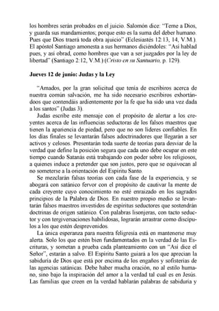 los hombres serán probados en el juicio. Salomón dice: “Teme a Dios,
y guarda sus mandamientos; porque esto es la suma del deber humano.
Pues que Dios traerá toda obra ajuicio” (Eclesiastés 12:13, 14, V.M.).
El apóstol Santiago amonesta a sus hermanos diciéndoles: “Así hablad
pues, y así obrad, como hombres que van a ser juzgados por la ley de
libertad” (Santiago 2:12, V.M.) (Cristo en su Santuario, p. 129).
Jueves 12 de junio: Judas y la Ley
“Amados, por la gran solicitud que tenía de escribiros acerca de
nuestra común salvación, me ha sido necesario escribiros exhortán­
doos que contendáis ardientemente por la fe que ha sido una vez dada
a los santos” (Judas 3).
Judas escribe este mensaje con el propósito de alertar a los cre­
yentes acerca de las influencias seductoras de los falsos maestros que
tienen la apariencia de piedad, pero que no son líderes confiables. En
los días finales se levantarán falsos adoctrinadores que llegarán a ser
activos y celosos. Presentarán toda suerte de teorías para desviar de la
verdad que define la posición segura que cada uno debe ocupar en este
tiempo cuando Satanás está trabajando con poder sobre los religiosos,
a quienes induce a pretender que son justos, pero que se equivocan al
no someterse a la orientación del Espíritu Santo.
Se mezclarán falsas teorías con cada fase de la experiencia, y se
abogará con satánico fervor con el propósito de cautivar la mente de
cada creyente cuyo conocimiento no esté enraizado en los sagrados
principios de la Palabra de Dios. En nuestro propio medio se levan­
tarán falsos maestros investidos de espíritus seductores que sostendrán
doctrinas de origen satánico. Con palabras lisonjeras, con tacto seduc­
tor y con tergiversaciones habilidosas, lograrán arrastrar como discípu­
los a los que estén desprevenidos.
La única esperanza para nuestra feligresía está en mantenerse muy
alerta. Solo los que estén bien fundamentados en la verdad de las Es­
crituras, y sometan a prueba cada planteamiento con un “Así dice el
Señor”, estarán a salvo. El Espíritu Santo guiará a los que aprecian la
sabiduría de Dios que está por encima de los engaños y sofisterías de
las agencias satánicas. Debe haber mucha oración, no al estilo huma­
no, sino bajo la inspiración del amor a la verdad tal cual es en Jesús.
Las familias que creen en la verdad hablarán palabras de sabiduría y
 
