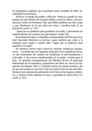 de inteligencia; palabras que recordarán como resultado de haber es­
cudriñado las Escrituras.
Ahora es el tiempo de prueba y aflicción. Ahora es cuando los inte­
grantes de cada familia de creyentes deben cerrar los labios a las acu­
saciones contra sus hermanos. Hay que hablar palabras que den coraje
y que fortalezcan la fe que obra por amor y purifica todo el ser
(Recibiréis poder, p. 127).
“Aquel que es poderoso para guardaros sin caída, y presentaros sin
mancha delante de su gloria con gran alegría” (Judas 24).
Si permanecéis bajo el estandarte ensangrentado del Príncipe Ema­
nuel, haciendo fielmente su servicio, nunca tendréis que ceder a la
tentación pues estará a vuestro lado “Aquel que es poderoso para
guardaros sin caída”.
No tenemos motivo para conservar nuestras tendencias pecami­
nosas... A medida que nos hagamos partícipes de la naturaleza divina,
se irán eliminando del carácter las tendencias al mal hereditarias y
cultivadas, y nos iremos transformando en un poder viviente para el
bien. Al aprender constantemente del Maestro divino, al participar
diariamente de su naturaleza, cooperamos con Dios en vencer las ten­
taciones de Satanás. Dios y el hombre obran de común acuerdo a fin
de que éste pueda ser uno con Cristo así como Cristo es uno con Dios.
Entonces nos sentaremos juntamente con Cristo en los lugares celestia­
les, y nuestra mente reposará en paz y seguridad en Jesús (Dios nos
cuida, p. 361)
 