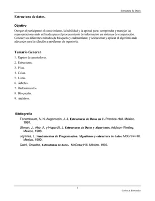 Estructura de Datos
1
Carlos A. Fernández
Estructura de datos.
Objetivo
Otorgar al participante el conocimiento, la habilidad y la aptitud para: comprender y manejar las
representaciones más utilizadas para el procesamiento de información en sistemas de computación.
Conocer los diferentes métodos de búsqueda y ordenamiento y seleccionar y aplicar el algoritmo más
adecuado para la solución a problemas de ingeniería.
Temario General
1. Repaso de apuntadores.
2. Estructuras.
3. Pilas.
4. Colas.
5. Listas.
6. Árboles.
7. Ordenamientos.
8. Búsquedas.
9. Archivos.
Bibliografía
Tenembaum, A. N. Augenstein, J. J. Estructuras de Datos en C. Prentice-Hall. México.
1991.
Ullman, J., Aho, A. y Hopcroft, J. Estructuras de Datos y Algoritmos. Addison-Wesley.
México. 1988.
Joyanes, L. Fundamentos de Programación. Algoritmos y estructura de datos. McGraw-Hill.
México. 1990.
Cairó, Osvaldo. Estructuras de datos. McGraw-Hill. México. 1993.
 