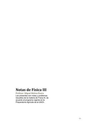 - 1 -
Notas de Física III
Profesor: Miguel Molina Rivera
Las presentes son notas y problemas
resueltos de la materia de Física III, de
acuerdo al programa vigente en la
Preparatoria Agrícola de la UACh.
 