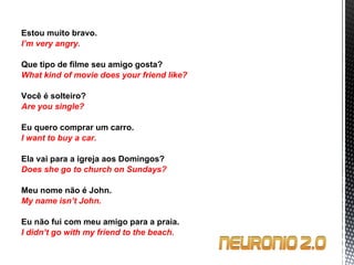 Estou muito bravo. I’m very angry.   Que tipo de filme seu amigo gosta? What kind of movie does your friend like?   Você é solteiro? Are you single?   Eu quero comprar um carro. I want to buy a car.   Ela vai para a igreja aos Domingos? Does she go to church on Sundays?   Meu nome não é John. My name isn’t John.   Eu não fui com meu amigo para a praia. I didn’t go with my friend to the beach. 