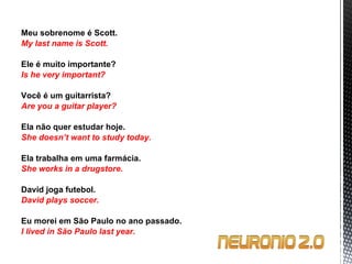 Meu sobrenome é Scott. My last name is Scott.   Ele é muito importante? Is he very important?   Você é um guitarrista? Are you a guitar player?   Ela não quer estudar hoje. She doesn’t want to study today.   Ela trabalha em uma farmácia. She works in a drugstore.   David joga futebol. David plays soccer.   Eu morei em São Paulo no ano passado. I lived in São Paulo last year. 
