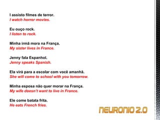 I assisto filmes de terror. I watch horror movies.   Eu ouço rock. I listen to rock.   Minha irmã mora na França. My sister lives in France.   Jenny fala Espanhol. Jenny speaks Spanish.   Ela virá para a escolar com você amanhã. She will come to school with you tomorrow.   Minha esposa não quer morar na França. My wife doesn’t want to live in France.   Ele come batata frita. He eats French fries. 