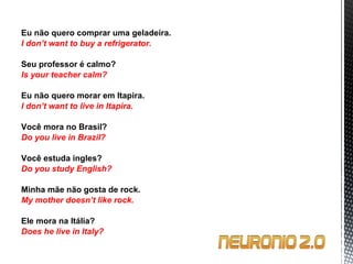 Eu não quero comprar uma geladeira. I don’t want to buy a refrigerator.   Seu professor é calmo? Is your teacher calm?   Eu não quero morar em Itapira. I don’t want to live in Itapira.   Você mora no Brasil? Do you live in Brazil?   Você estuda ingles? Do you study English?   Minha mãe não gosta de rock. My mother doesn’t like rock.   Ele mora na Itália? Does he live in Italy? 