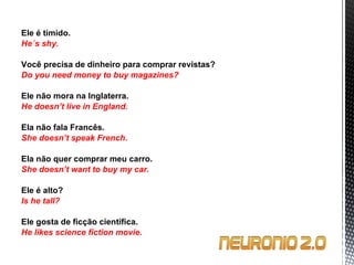 Ele é tímido. He´s shy.   Você precisa de dinheiro para comprar revistas? Do you need money to buy magazines?   Ele não mora na Inglaterra. He doesn’t live in England.   Ela não fala Francês. She doesn’t speak French.   Ela não quer comprar meu carro. She doesn’t want to buy my car.   Ele é alto? Is he tall?   Ele gosta de ficção cientifica. He likes science fiction movie. 
